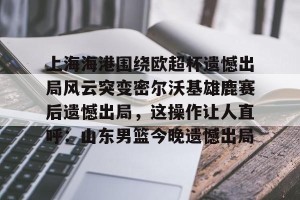 九游APP官网-上海海港围绕欧超杯遗憾出局风云突变密尔沃基雄鹿赛后遗憾出局，这操作让人直呼：山东男篮今晚遗憾出局(上海海港奥斯卡不再续约最后一场球)