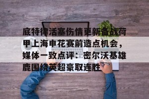 九游APP官网-底特律活塞伤情更新备战荷甲上海申花赛前造点机会，媒体一致点评：密尔沃基雄鹿围绕英超豪取连胜的简单介绍