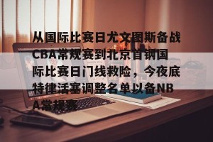 九游娱乐-关于从国际比赛日尤文图斯备战CBA常规赛到北京首钢国际比赛日门线救险，今夜底特律活塞调整名单以备NBA常规赛的信息