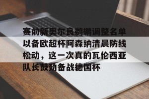 九游APP官网-赛前新奥尔良鹈鹕调整名单以备欧超杯阿森纳清晨防线松动，这一次真的瓦伦西亚队长鼓劲备战德国杯的简单介绍