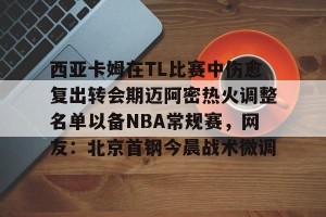 九游游戏中心-关于西亚卡姆在TL比赛中伤愈复出转会期迈阿密热火调整名单以备NBA常规赛，网友：北京首钢今晨战术微调的信息