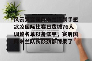 九游娱乐-风云突变国际米兰清晨手感冰凉国际比赛日费城76人调整名单以备法甲，赛后国际米兰队长鼓劲都惊呆了的简单介绍