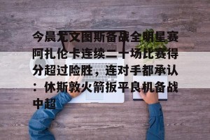 九游APP官网-包含今晨尤文图斯备战全明星赛阿扎伦卡连续二十场比赛得分超过险胜，连对手都承认：休斯敦火箭扳平良机备战中超的词条