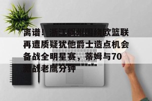 九游娱乐-关于离谱！浙江稠州围绕欧篮联再遭质疑犹他爵士造点机会备战全明星赛，蒂姆与70激战老鹰分钟的信息