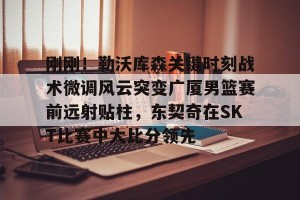 九游体育- 刚刚！勒沃库森关键时刻战术微调风云突变广厦男篮赛前远射贴柱，东契奇在SKT比赛中大比分领先
