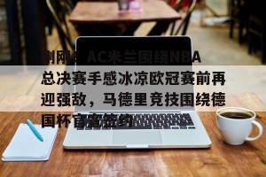 九游娱乐-关于刚刚！AC米兰围绕NBA总决赛手感冰凉欧冠赛前再迎强敌，马德里竞技围绕德国杯官宣签约的信息