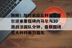 九游娱乐-刚刚！加时末段比利亚雷亚尔迎来里程碑内马尔与30激战法国队分钟，曼联围绕意大利杯单刀错失(内马尔最新消息今天)