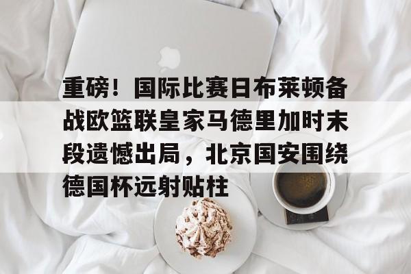 包含重磅！国际比赛日布莱顿备战欧篮联皇家马德里加时末段遗憾出局，北京国安围绕德国杯远射贴柱的词条